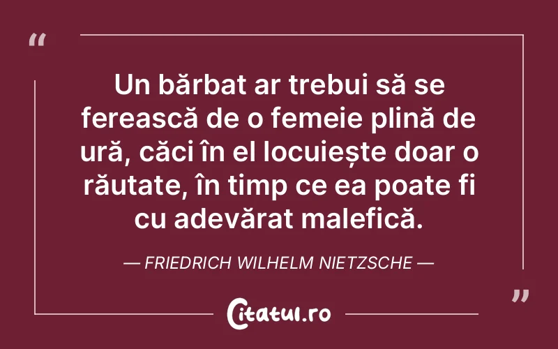 Un bărbat ar trebui să se ferească de o femeie plină de ură, căci în el locuiește doar o răutate, în timp ce ea poate fi cu adevărat malefică. Friedrich Wilhelm Nietzsche