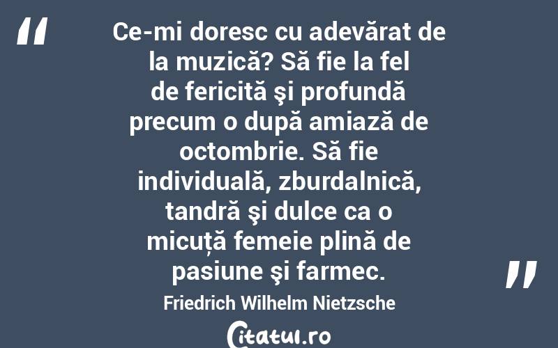 Ce-mi doresc cu adevărat de la muzică? Să fie la fel de fericită şi profundă precum o după amiază de octombrie. Să fie individuală, zburdalnică, tandră şi dulce ca o micuţă femeie plină de pasiune şi farmec. Friedrich Wilhelm Nietzsche