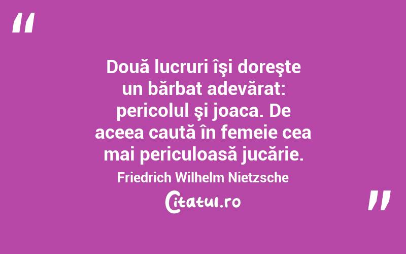 Două lucruri îşi doreşte un bărbat adevărat: pericolul şi joaca. De aceea caută în femeie cea mai periculoasă jucărie. Friedrich Wilhelm Nietzsche