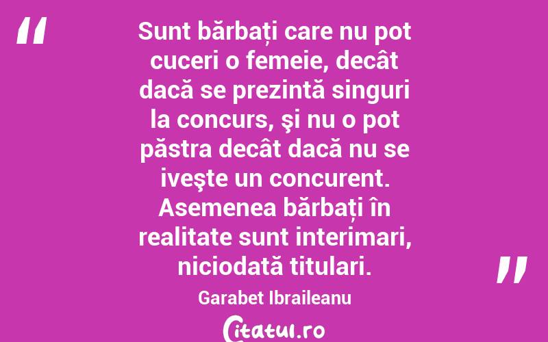 Sunt bărbaţi care nu pot cuceri o femeie, decât dacă se prezintă singuri la concurs, şi nu o pot păstra decât dacă nu se iveşte un concurent. Asemenea bărbaţi în realitate sunt interimari, niciodată titulari. Garabet Ibraileanu
