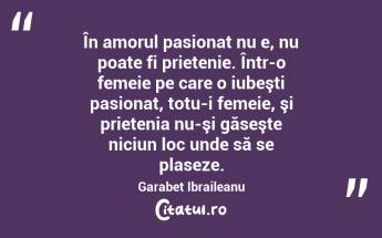 În amorul pasionat nu e, nu poate fi prietenie. Într-o femeie pe care o iubeşti pasionat, totu-i femeie, şi prietenia nu-şi găseşte niciun loc unde să se plaseze. Garabet Ibraileanu...
