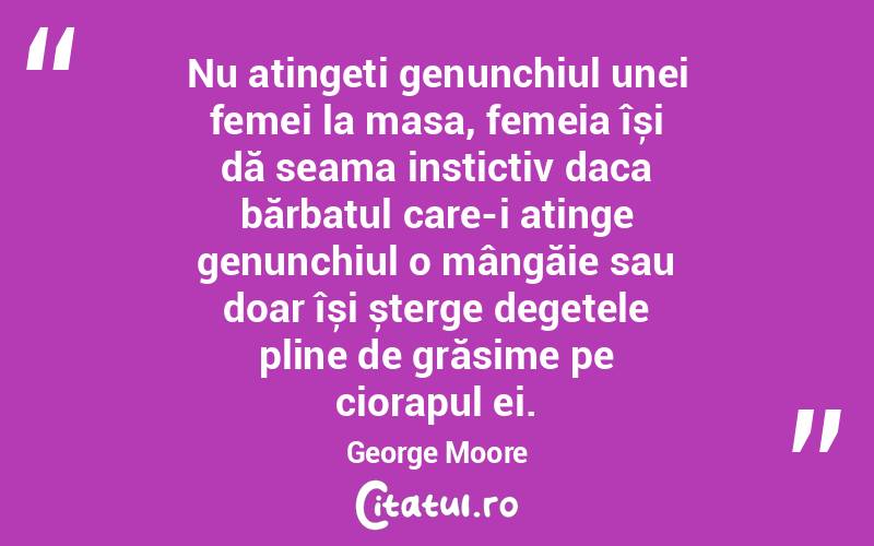 Nu atingeți genunchiul unei femei la masa, femeia își dă seama instictiv daca bărbatul care-i atinge genunchiul o mângăie sau doar își șterge degetele pline de grăsime pe ciorapul ei. George Moore
