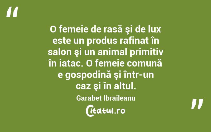  O femeie de rasă şi de lux este un produs rafinat în salon şi un animal primitiv în iatac. O femeie comună e gospodină şi într-un caz şi în altul. Garabet Ibraileanu