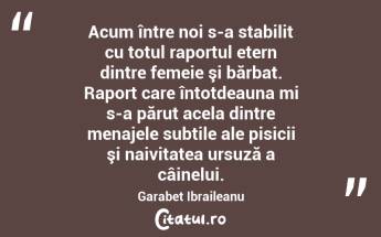  Acum între noi s-a stabilit cu totul raportul etern dintre femeie şi bărbat. Raport care întotdeauna mi s-a părut acela dintre menajele subtile ale pisicii şi naivitatea ursuză a câinelui. Garabet Ibraileanu...