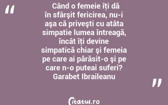   Când o femeie îţi dă în sfârşit fericirea, nu-i aşa că priveşti cu atâta simpatie lumea întreagă, încât îţi devine simpatică chiar şi femeia pe care ai părăsit-o şi pe care n-o puteai suferi? Garabet Ibraileanu...