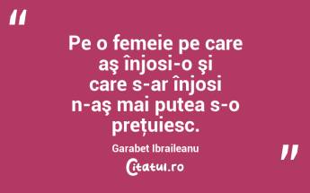 Pe o femeie pe care aş înjosi-o şi care s-ar înjosi n-aş mai putea s-o preţuiesc. Garabet Ibraileanu...