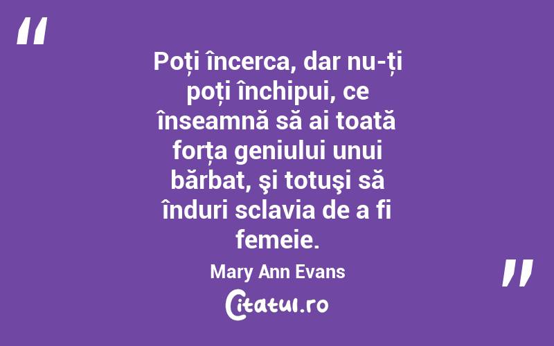 Poţi încerca, dar nu-ţi poţi închipui, ce înseamnă să ai toată forţa geniului unui bărbat, şi totuşi să înduri sclavia de a fi femeie. Mary Ann Evans