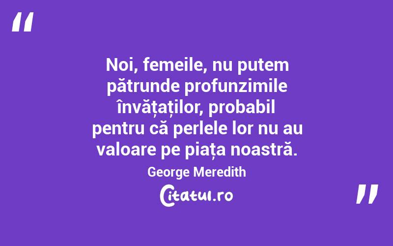 Noi, femeile, nu putem pătrunde profunzimile învăţaţilor, probabil pentru că perlele lor nu au valoare pe piaţa noastră. George Meredith