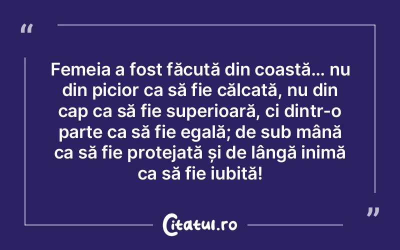 Femeia a fost făcută din coastă… nu din picior ca să fie călcată, nu din cap ca să fie superioară, ci dintr-o parte ca să fie egală; de sub mână ca să fie protejată și de lângă inimă ca să fie iubită!