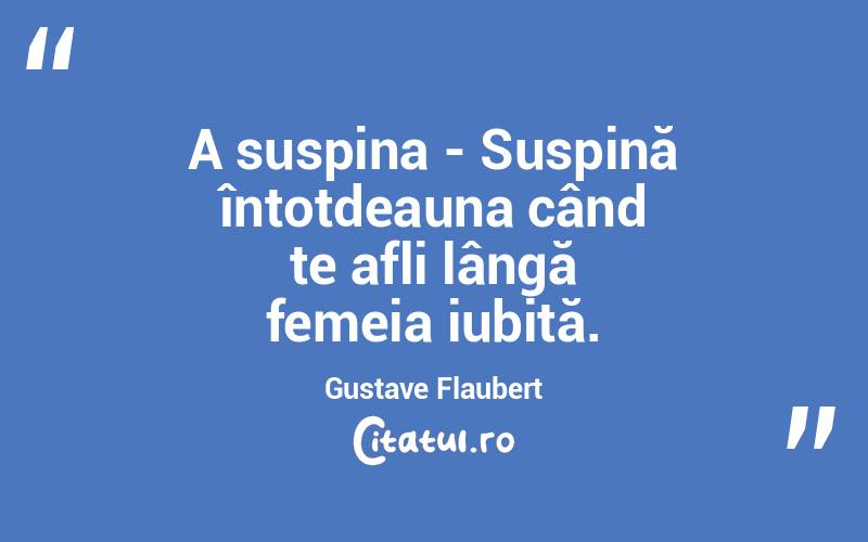 A suspina - Suspină întotdeauna când te afli lângă femeia iubită. Gustave Flaubert