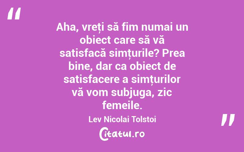Aha, vreţi să fim numai un obiect care să vă satisfacă simţurile? Prea bine, dar ca obiect de satisfacere a simţurilor vă vom subjuga, zic femeile. Lev Nicolai Tolstoi

