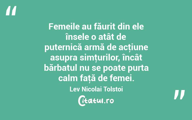  Femeile au făurit din ele însele o atât de puternică armă de acţiune asupra simţurilor, încât bărbatul nu se poate purta calm faţă de femei. Lev Nicolai Tolstoi
