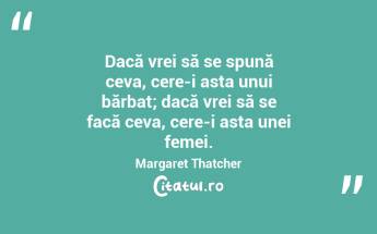 Dacă vrei să se spună ceva, cere-i asta unui bărbat; dacă vrei să se facă ceva, cere-i asta unei femei. Margaret Thatcher...