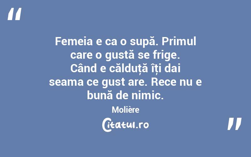 Femeia e ca o supă. Primul care o gustă se frige. Când e călduţă îţi dai seama ce gust are. Rece nu e bună de nimic. Molière