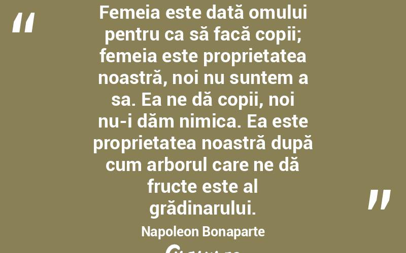 Femeia este dată omului pentru ca să facă copii; femeia este proprietatea noastră, noi nu suntem a sa. Ea ne dă copii, noi nu-i dăm nimica. Ea este proprietatea noastră după cum arborul care ne dă fructe este al grădinarului. Napoleon Bonaparte