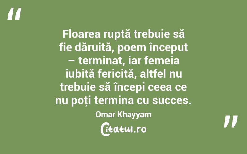 Floarea ruptă trebuie să fie dăruită, poem început – terminat, iar femeia iubită fericită, altfel nu trebuie să începi ceea ce nu poţi termina cu succes. Omar Khayyam