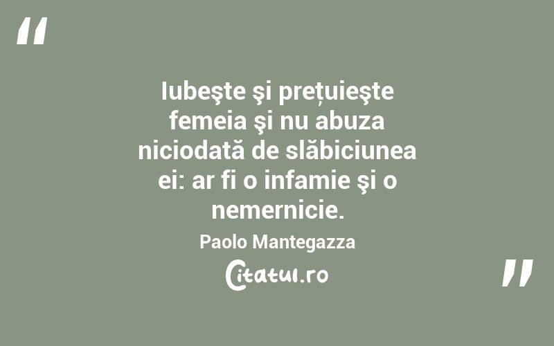 Iubeşte şi preţuieşte femeia şi nu abuza niciodată de slăbiciunea ei: ar fi o infamie şi o nemernicie. Paolo Mantegazza
