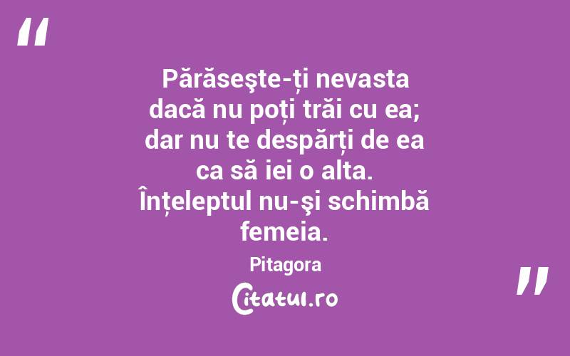 Părăseşte-ţi nevasta dacă nu poţi trăi cu ea; dar nu te despărţi de ea ca să iei o alta. Înţeleptul nu-şi schimbă femeia. Pitagora