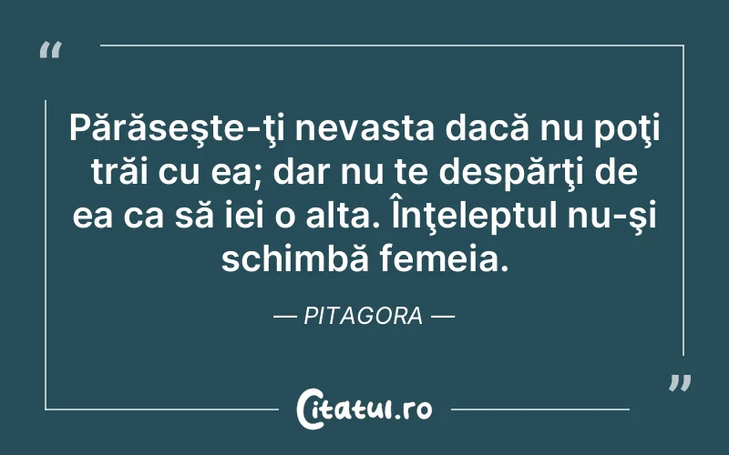 Părăseşte-ţi nevasta dacă nu poţi trăi cu ea; dar nu te despărţi de ea ca să iei o alta. Înţeleptul nu-şi schimbă femeia. Pitagora