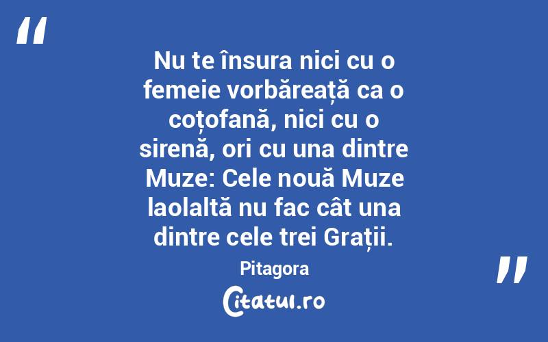 Nu te însura nici cu o femeie vorbăreaţă ca o coţofană, nici cu o sirenă, ori cu una dintre Muze: Cele nouă Muze laolaltă nu fac cât una dintre cele trei Graţii. Pitagora