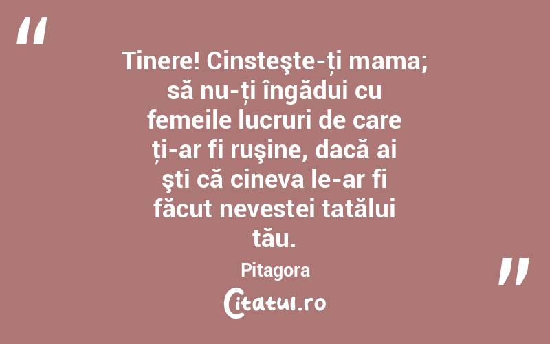 Tinere! Cinsteşte-ţi mama; să nu-ţi îngădui cu femeile lucruri de care ţi-ar fi ruşine, dacă ai şti că cineva le-ar fi făcut nevestei tatălui tău. Pitagora