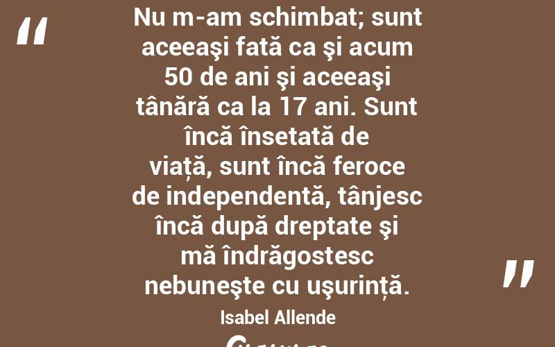 Nu m-am schimbat; sunt aceeaşi fată ca şi acum 50 de ani şi aceeaşi tânără ca la 17 ani. Sunt încă însetată de viaţă, sunt încă feroce de independentă, tânjesc încă după dreptate şi mă îndrăgostesc nebuneşte cu uşurinţă. Isabel Allende