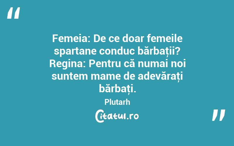 Femeia: De ce doar femeile spartane conduc bărbaţii? Regina: Pentru că numai noi suntem mame de adevăraţi bărbaţi. Plutarh