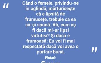 Când o femeie, privindu-se în oglindă, mărturiseşte că e lipsită de frumuseţe, trebuie ca ea să-şi spună: Ah, cum aş fi dacă mi-ar lipsi virtutea? Şi dacă e frumoasă: Eu voi fi mai respectată dacă voi avea o purtare bună. Plutarh...
