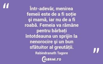 Într-adevăr, menirea femeii este de a fi soţie şi mamă, iar nu de a fi roabă. Femeia va rămâne pentru bărbaţi întotdeauna un sprijin la nenorocire şi un bun sfătuitor al greutăţii. Rabindranath Tagore...