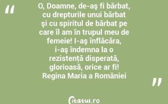O, Doamne, de-aş fi bărbat, cu drepturile unui bărbat şi cu spiritul de bărbat pe care îl am în trupul meu de femeie! I-aş înflăcăra, i-aş îndemna la o rezistenţă disperată, glorioasă, orice ar fi! Regina Maria a României...
