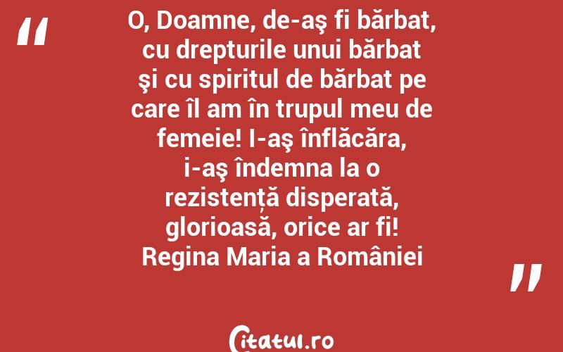 O, Doamne, de-aş fi bărbat, cu drepturile unui bărbat şi cu spiritul de bărbat pe care îl am în trupul meu de femeie! I-aş înflăcăra, i-aş îndemna la o rezistenţă disperată, glorioasă, orice ar fi! Regina Maria a României