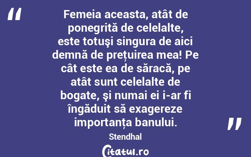 Femeia aceasta, atât de ponegrită de celelalte, este totuşi singura de aici demnă de preţuirea mea! Pe cât este ea de săracă, pe atât sunt celelalte de bogate, şi numai ei i-ar fi îngăduit să exagereze importanţa banului. Stendhal