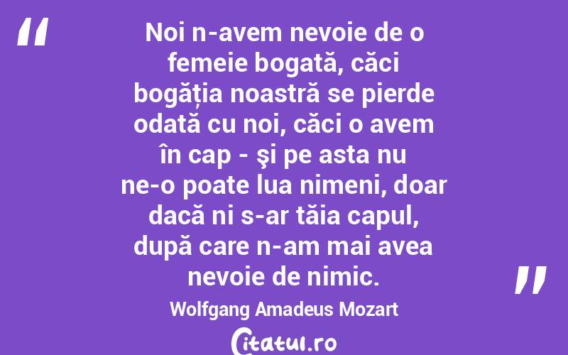 Noi n-avem nevoie de o femeie bogată, căci bogăţia noastră se pierde odată cu noi, căci o avem în cap - şi pe asta nu ne-o poate lua nimeni, doar dacă ni s-ar tăia capul, după care n-am mai avea nevoie de nimic. Wolfgang Amadeus Mozart