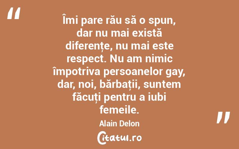 Îmi pare rău să o spun, dar nu mai există diferenţe, nu mai este respect. Nu am nimic împotriva persoanelor gay, dar, noi, bărbaţii, suntem făcuţi pentru a iubi femeile. Alain Delon