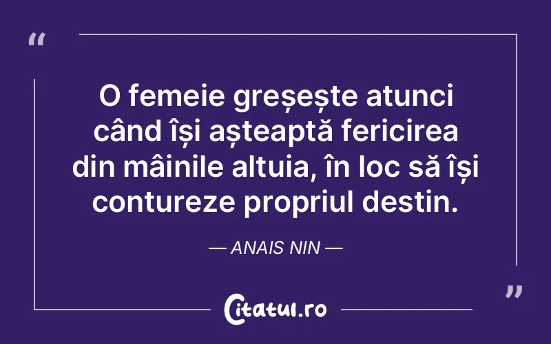 O femeie greșește atunci când își așteaptă fericirea din mâinile altuia, în loc să își contureze propriul destin. Anais Nin