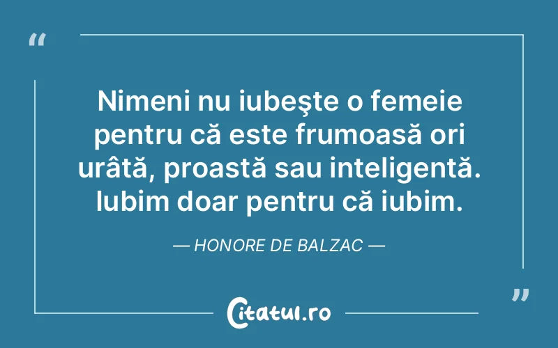 Nimeni nu iubeşte o femeie pentru că este frumoasă ori urâtă, proastă sau inteligentă. Iubim doar pentru că iubim. Honore de Balzac