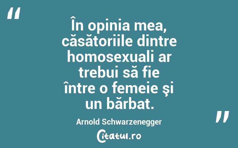 În opinia mea, căsătoriile dintre homosexuali ar trebui să fie între o femeie şi un bărbat. Arnold Schwarzenegger