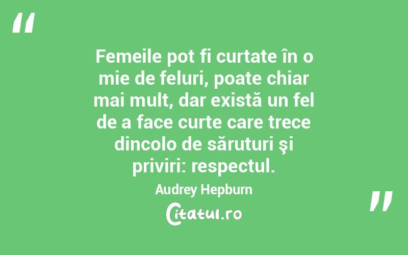 Femeile pot fi curtate în o mie de feluri, poate chiar mai mult, dar există un fel de a face curte care trece dincolo de săruturi şi priviri: respectul. Audrey Hepburn