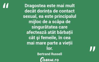  Dragostea este mai mult decât dorinţa de contact sexual, ea este principalul mijloc de a scăpa de singurătatea care afectează atât bărbaţii cât şi femeile, în cea mai mare parte a vieţii lor. Bertrand Russell...