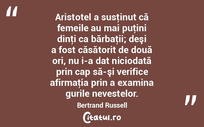 Aristotel a susţinut că femeile au mai puţini dinţi ca bărbaţii; deşi a fost căsătorit de două ori, nu i-a dat niciodată prin cap să-şi verifice afirmaţia prin a examina gurile nevestelor. Bertrand Russell