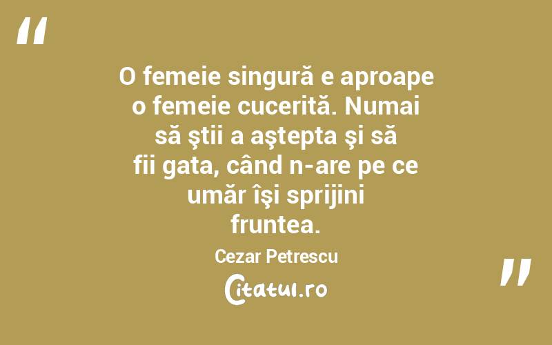 O femeie singură e aproape o femeie cucerită. Numai să ştii a aştepta şi să fii gata, când n-are pe ce umăr îşi sprijini fruntea. Cezar Petrescu