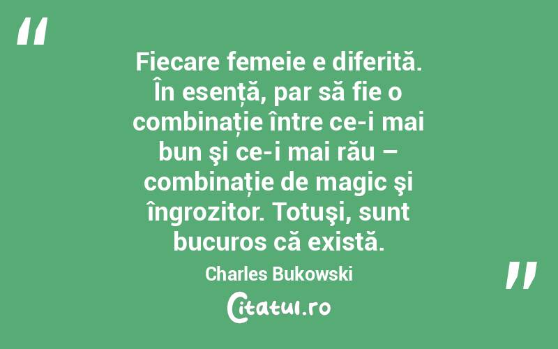  Fiecare femeie e diferită. În esenţă, par să fie o combinaţie între ce-i mai bun şi ce-i mai rău – combinaţie de magic şi îngrozitor. Totuşi, sunt bucuros că există. Charles Bukowski