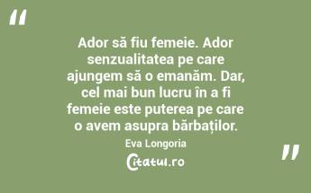 Ador să fiu femeie. Ador senzualitatea pe care ajungem să o emanăm. Dar, cel mai bun lucru în a fi femeie este puterea pe care o avem asupra bărbaţilor. Eva Longoria...