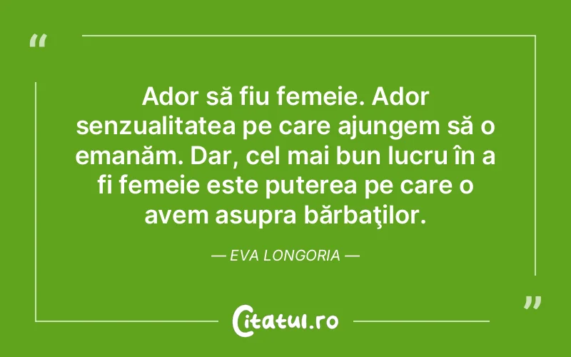 Ador să fiu femeie. Ador senzualitatea pe care ajungem să o emanăm. Dar, cel mai bun lucru în a fi femeie este puterea pe care o avem asupra bărbaţilor. Eva Longoria