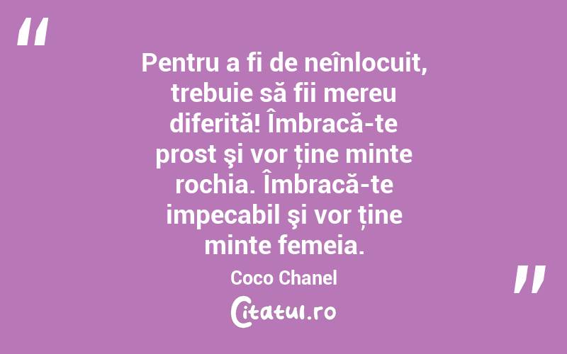 Pentru a fi de neînlocuit, trebuie să fii mereu diferită! Îmbracă-te prost şi vor ţine minte rochia. Îmbracă-te impecabil şi vor ţine minte femeia. Coco Chanel
