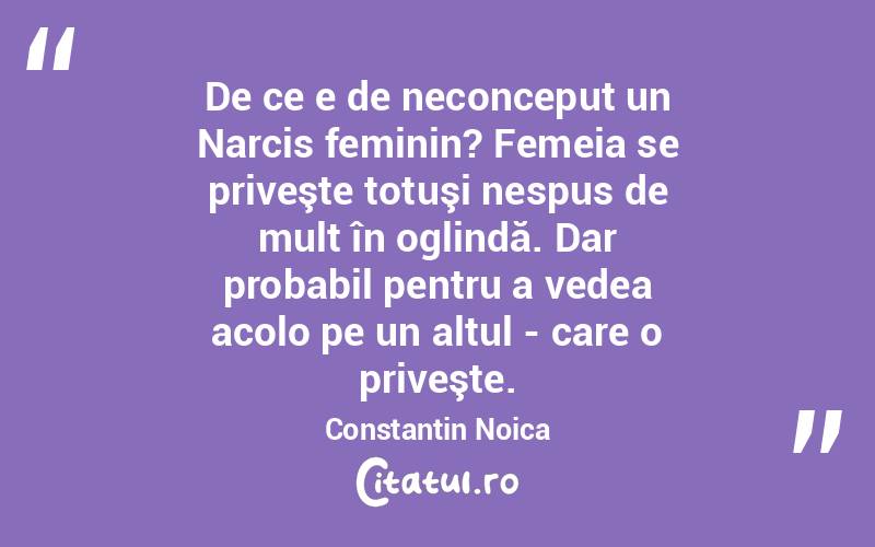  De ce e de neconceput un Narcis feminin? Femeia se priveşte totuşi nespus de mult în oglindă. Dar probabil pentru a vedea acolo pe un altul - care o priveşte. Constantin Noica