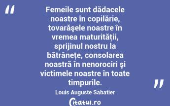   Femeile sunt dădacele noastre în copilărie, tovarăşele noastre în vremea maturităţii, sprijinul nostru la bătrâneţe, consolarea noastră în nenorociri şi victimele noastre în toate timpurile. Louis Auguste Sabatier...