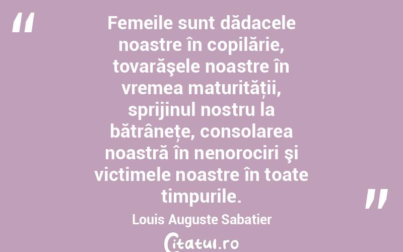   Femeile sunt dădacele noastre în copilărie, tovarăşele noastre în vremea maturităţii, sprijinul nostru la bătrâneţe, consolarea noastră în nenorociri şi victimele noastre în toate timpurile. Louis Auguste Sabatier
