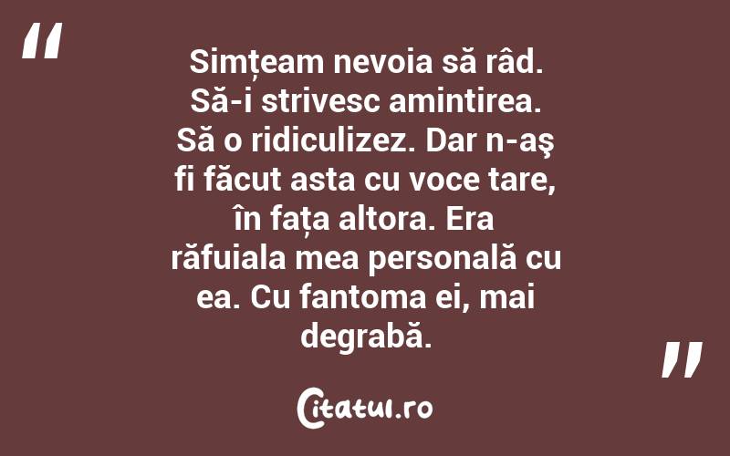  Simţeam nevoia să râd. Să-i strivesc amintirea. Să o ridiculizez. Dar n-aş fi făcut asta cu voce tare, în faţa altora. Era răfuiala mea personală cu ea. Cu fantoma ei, mai degrabă.  
