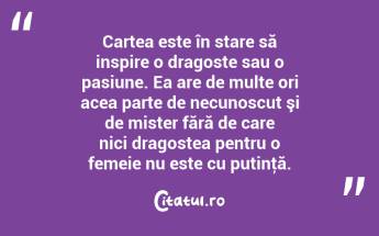  Cartea este în stare să inspire o dragoste sau o pasiune. Ea are de multe ori acea parte de necunoscut şi de mister fără de care nici dragostea pentru o femeie nu este cu putinţă.  ...